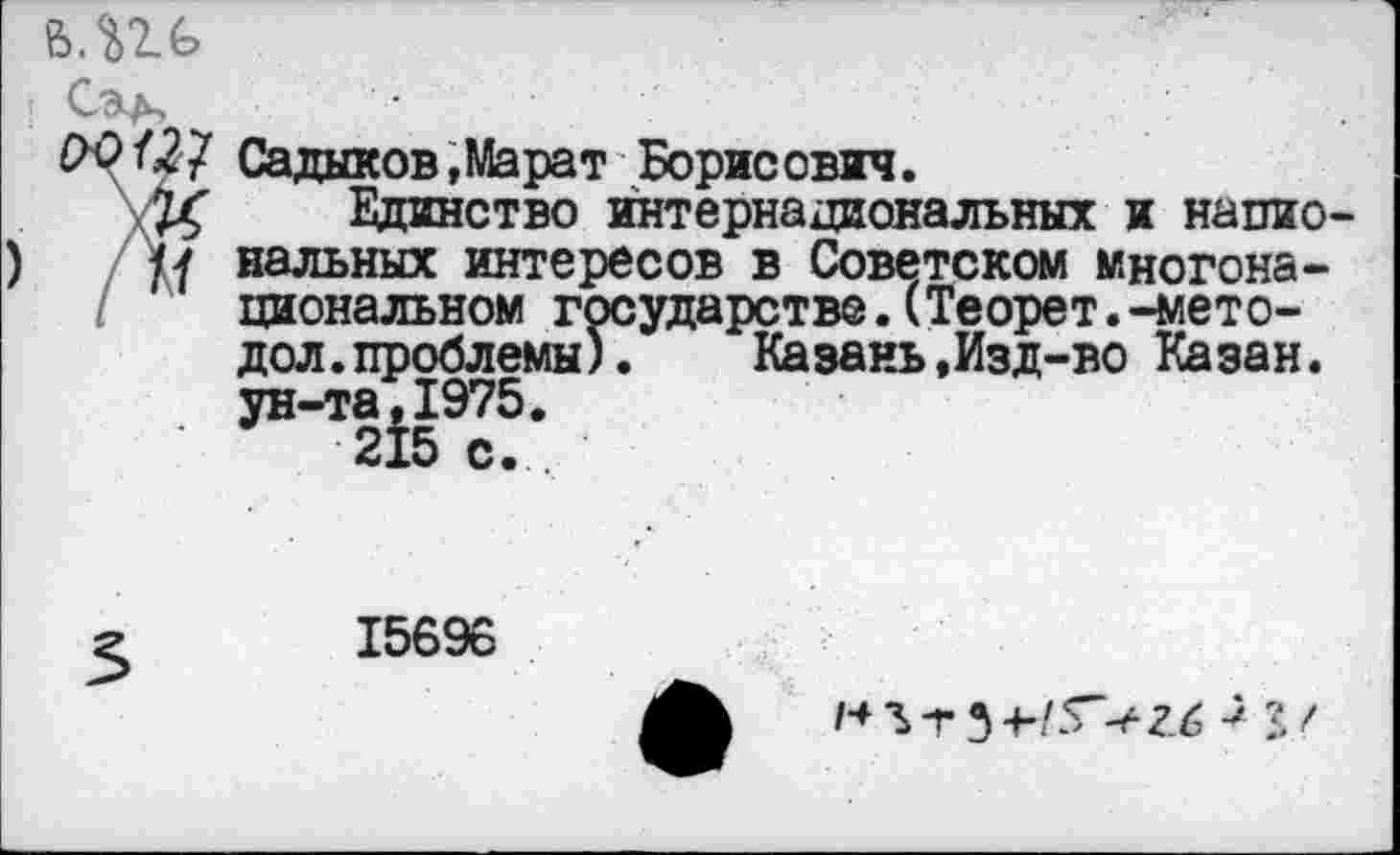 ﻿Садыков,Марат Борисович.
Единство интернациональных и напио иальных интересов в Советском многонациональном государстве.(Теорет.-мето-дол, проблемы).	Казань,Изд-во Казан,
ун-та,1975.
215 с.
15696
